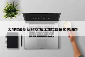 孟加拉最新新冠疫情/孟加拉疫情实时动态