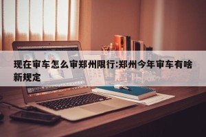 现在审车怎么审郑州限行:郑州今年审车有啥新规定
