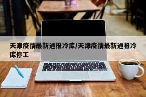 天津疫情最新通报冷库/天津疫情最新通报冷库停工