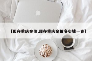 【现在重庆金价,现在重庆金价多少钱一克】