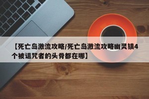 【死亡岛激流攻略/死亡岛激流攻略幽灵镇4个被诅咒者的头骨都在哪】