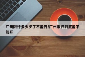 广州限行多少岁了不能开/广州限行到底能不能开