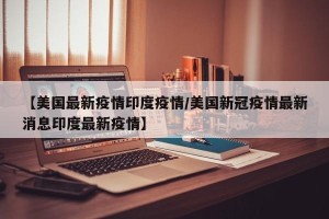 【美国最新疫情印度疫情/美国新冠疫情最新消息印度最新疫情】