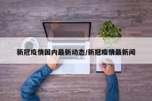 新冠疫情国内最新动态/新冠疫情最新闻