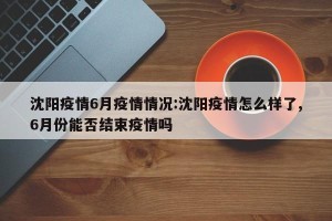 沈阳疫情6月疫情情况:沈阳疫情怎么样了,6月份能否结束疫情吗