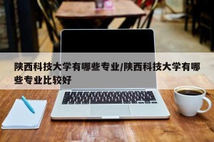 陕西科技大学有哪些专业/陕西科技大学有哪些专业比较好
