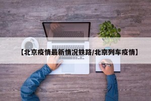 【北京疫情最新情况铁路/北京列车疫情】