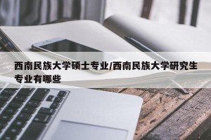 西南民族大学硕士专业/西南民族大学研究生专业有哪些
