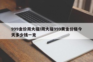 999金价周大福/周大福999黄金价格今天多少钱一克