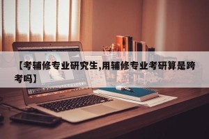 【考辅修专业研究生,用辅修专业考研算是跨考吗】