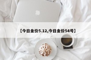 【今日金价5.12,今日金价54号】