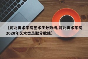 【河北美术学院艺术生分数线,河北美术学院2020年艺术类录取分数线】