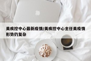 美疾控中心最新疫情/美疾控中心主任美疫情形势仍复杂