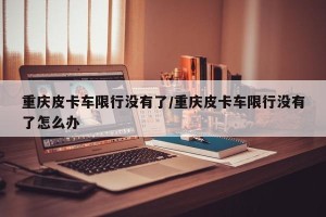重庆皮卡车限行没有了/重庆皮卡车限行没有了怎么办