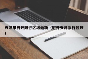 天津市离开限行区域最新（避开天津限行区域）