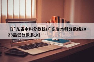 【广东省本科分数线/广东省本科分数线2023最低分数多少】