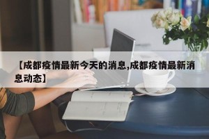【成都疫情最新今天的消息,成都疫情最新消息动态】