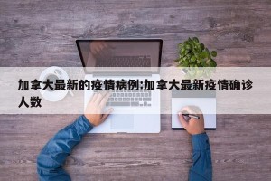 加拿大最新的疫情病例:加拿大最新疫情确诊人数