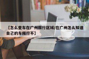 【怎么查车在广州限行区域/在广州怎么知道自己的车限行不】