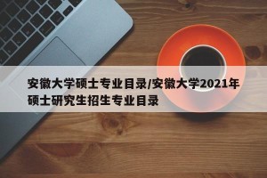 安徽大学硕士专业目录/安徽大学2021年硕士研究生招生专业目录