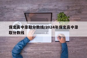 保定高中录取分数线/2024年保定高中录取分数线