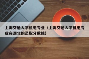 上海交通大学机电专业（上海交通大学机电专业在湖北的录取分数线）