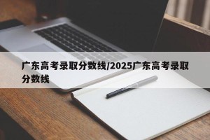 广东高考录取分数线/2025广东高考录取分数线