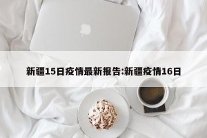 新疆15日疫情最新报告:新疆疫情16日