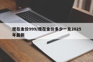 现在金价999/现在金价多少一克2025年最新