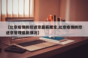 【北京疫情防控进京最新规定,北京疫情防控进京管理最新情况】