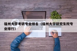 福州大学考研专业排名（福州大学研究生院专业排行）