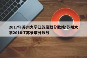 2017年苏州大学江苏录取分数线:苏州大学2016江苏录取分数线