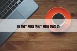 疫情广州疫情/广州疫情态势