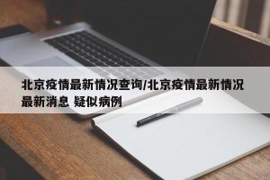 北京疫情最新情况查询/北京疫情最新情况 最新消息 疑似病例